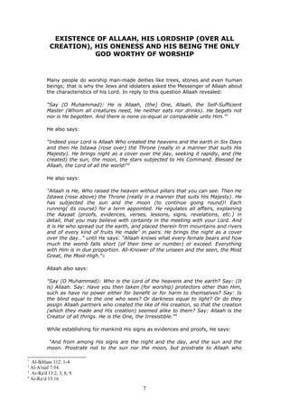 EXISTENCE OF ALLAAH, HIS LORDSHIP (OVER ALL
CREATION), HIS ONENESS AND HIS BEING THE ONLY
GOD WORTHY OF WORSHIP
Many people do worship man-made deities like trees, stones and even human
beings; that is why the Jews and idolaters asked the Messenger of Allaah about
the characteristics of his Lord. In reply to this question Allaah revealed:
"Say (O Muhammad): He is Allaah, (the) One, Allaah, the Self-Sufficient
Master (Whom all creatures need, He neither eats nor drinks). He begets not
nor is He begotten. And there is none co-equal or comparable unto Him."1
He also says:
"Indeed your Lord is Allaah Who created the heavens and the earth in Six Days
and then He Istawa (rose over) the Throne (really in a manner that suits His
Majesty). He brings night as a cover over the day, seeking it rapidly, and (He
created) the sun, the moon, the stars subjected to His Command. Blessed be
Allaah, the Lord of all the world!"2
He also says:
"Allaah is He, Who raised the heaven without pillars that you can see. Then He
Istawa (rose above) the Throne (really in a manner that suits His Majesty). He
has subjected the sun and the moon (to continue going round)! Each
running( its course) for a term appointed. He regulates all affairs, explaining
the Aayaat (proofs, evidences, verses, lessons, signs, revelations, etc.) in
detail, that you may believe with certainty in the meeting with your Lord. And
it is He who spread out the earth, and placed therein firm mountains and rivers
and of every kind of fruits He made3
in pairs. He brings the night as a cover
over the day…" until He says: "Allaah knows what every female bears and how
much the womb falls short (of their time or number) or exceed. Everything
with Him is in due proportion. All-Knower of the unseen and the seen, the Most
Great, the Most-High."3
Allaah also says:
"Say (O Muhammad): Who is the Lord of the heavens and the earth? Say: (It
is) Allaah. Say: Have you then taken (for worship) protectors other than Him,
such as have no power either for benefit or for harm to themselves? Say: Is
the blind equal to the one who sees? Or darkness equal to light? Or do they
assign Allaah partners who created the like of His creation, so that the creation
(which they made and His creation) seemed alike to them? Say: Allaah is the
Creator of all things. He is the One, the Irresistible."4
While establishing for mankind His signs as evidences and proofs, He says:
“And from among His signs are the night and the day, and the sun and the
moon. Prostrate not to the sun nor the moon, but prostrate to Allaah who
1
Al-Ikhlaas 112: 1-4.
2
Al-A'raaf 7:54.
3
Ar-Ra'd 13:2, 3, 8, 9.
4
Ar-Ra‘d 13:16
7
 