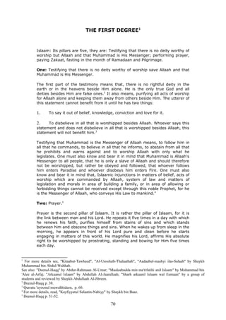 THE FIRST DEGREE1
Islaam: Its pillars are five, they are: Testifying that there is no deity worthy of
worship but Allaah and that Muhammad is His Messenger; performing prayer,
paying Zakaat, fasting in the month of Ramadaan and Pilgrimage.
One: Testifying that there is no deity worthy of worship save Allaah and that
Muhammad is His Messenger.
The first part of the testimony means that, there is no rightful deity in the
earth or in the heavens beside Him alone. He is the only true God and all
deities besides Him are false ones.2
It also means, purifying all acts of worship
for Allaah alone and keeping them away from others beside Him. The utterer of
this statement cannot benefit from it until he has two things:
1. To say it out of belief, knowledge, conviction and love for it.
2. To disbelieve in all that is worshipped besides Allaah. Whoever says this
statement and does not disbelieve in all that is worshipped besides Allaah, this
statement will not benefit him.3
Testifying that Muhammad is the Messenger of Allaah means, to follow him in
all that he commands, to believe in all that he informs, to abstain from all that
he prohibits and warns against and to worship Allaah with only what he
legislates. One must also know and bear it in mind that Muhammad is Allaah's
Messenger to all people, that he is only a slave of Allaah and should therefore
not be worshipped, but rather be obeyed and followed, that whoever follows
him enters Paradise and whoever disobeys him enters Fire. One must also
know and bear it in mind that, Islaamic injunctions in matters of belief, acts of
worship which are commanded by Allaah, system of law and matters of
legislation and morals in area of building a family, or in area of allowing or
forbidding things cannot be received except through this noble Prophet, for he
is the Messenger of Allaah, who conveys His Law to mankind.4
Two: Prayer.5
Prayer is the second pillar of Islaam. It is rather the pillar of Islaam, for it is
the link between man and his Lord. He repeats it five times in a day with which
he renews his faith, purifies himself from stains of sins and which stands
between him and obscene things and sins. When he wakes up from sleep in the
morning, he appears in front of his Lord pure and clean before he starts
engaging in matters of this world. He magnifies his Lord, affirms His absolute
right to be worshipped by prostrating, standing and bowing for Him five times
each day.
1
For more details see, "Kitaabut-Tawheed", "Al-Usooluth-Thalaathah", "Aadaabul-mashyi ilas-Salaah" by Shaykh
Muhammad bin Abdul-Wahhab.
See also: "Deenul-Haqq" by Abdur-Rahmaan Al-Umar; "Maalaabudda min ma'rifatihi anil Islaam" by Muhammad bin
'Alee al-Arfaj; "Arkaanul Islaam" by Abdullah Al-Jaarallaah; "Sharh arkaanil Islaam wal Eemaan" by a group of
students and reviewed by Shaykh Abdullaah Al-Jibreen.
2
Deenul-Haqq p. 38.
3
Qurratu 'uyoonul muwahhideen, p. 60.
4
For more details, read, "Kayfiyyatul Salaatin-Nabiyy" by Shaykh bin Baaz.
5
Deenul-Haqq p. 51-52.
70
 