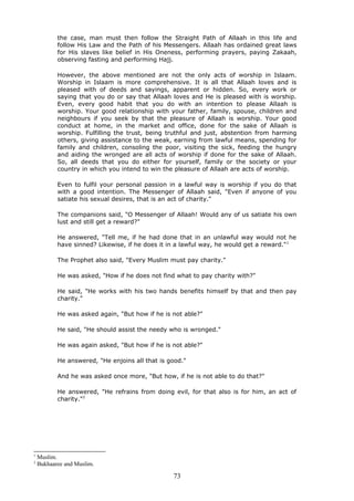 the case, man must then follow the Straight Path of Allaah in this life and
follow His Law and the Path of his Messengers. Allaah has ordained great laws
for His slaves like belief in His Oneness, performing prayers, paying Zakaah,
observing fasting and performing Hajj.
However, the above mentioned are not the only acts of worship in Islaam.
Worship in Islaam is more comprehensive. It is all that Allaah loves and is
pleased with of deeds and sayings, apparent or hidden. So, every work or
saying that you do or say that Allaah loves and He is pleased with is worship.
Even, every good habit that you do with an intention to please Allaah is
worship. Your good relationship with your father, family, spouse, children and
neighbours if you seek by that the pleasure of Allaah is worship. Your good
conduct at home, in the market and office, done for the sake of Allaah is
worship. Fulfilling the trust, being truthful and just, abstention from harming
others, giving assistance to the weak, earning from lawful means, spending for
family and children, consoling the poor, visiting the sick, feeding the hungry
and aiding the wronged are all acts of worship if done for the sake of Allaah.
So, all deeds that you do either for yourself, family or the society or your
country in which you intend to win the pleasure of Allaah are acts of worship.
Even to fulfil your personal passion in a lawful way is worship if you do that
with a good intention. The Messenger of Allaah said, "Even if anyone of you
satiate his sexual desires, that is an act of charity."
The companions said, "O Messenger of Allaah! Would any of us satiate his own
lust and still get a reward?"
He answered, "Tell me, if he had done that in an unlawful way would not he
have sinned? Likewise, if he does it in a lawful way, he would get a reward."1
The Prophet also said, "Every Muslim must pay charity."
He was asked, "How if he does not find what to pay charity with?"
He said, "He works with his two hands benefits himself by that and then pay
charity."
He was asked again, "But how if he is not able?"
He said, "He should assist the needy who is wronged."
He was again asked, "But how if he is not able?"
He answered, "He enjoins all that is good."
And he was asked once more, "But how, if he is not able to do that?"
He answered, "He refrains from doing evil, for that also is for him, an act of
charity."2
1
Muslim.
2
Bukhaaree and Muslim.
73
 