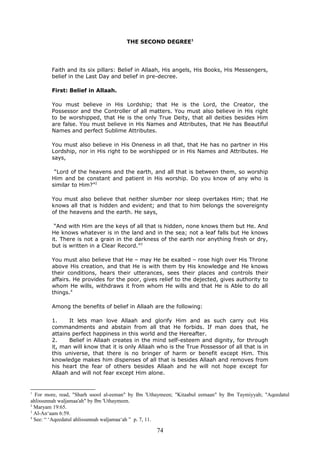 THE SECOND DEGREE1
Faith and its six pillars: Belief in Allaah, His angels, His Books, His Messengers,
belief in the Last Day and belief in pre-decree.
First: Belief in Allaah.
You must believe in His Lordship; that He is the Lord, the Creator, the
Possessor and the Controller of all matters. You must also believe in His right
to be worshipped, that He is the only True Deity, that all deities besides Him
are false. You must believe in His Names and Attributes, that He has Beautiful
Names and perfect Sublime Attributes.
You must also believe in His Oneness in all that, that He has no partner in His
Lordship, nor in His right to be worshipped or in His Names and Attributes. He
says,
“Lord of the heavens and the earth, and all that is between them, so worship
Him and be constant and patient in His worship. Do you know of any who is
similar to Him?”2
You must also believe that neither slumber nor sleep overtakes Him; that He
knows all that is hidden and evident; and that to him belongs the sovereignty
of the heavens and the earth. He says,
“And with Him are the keys of all that is hidden, none knows them but He. And
He knows whatever is in the land and in the sea; not a leaf falls but He knows
it. There is not a grain in the darkness of the earth nor anything fresh or dry,
but is written in a Clear Record.”3
You must also believe that He – may He be exalted – rose high over His Throne
above His creation, and that He is with them by His knowledge and He knows
their conditions, hears their utterances, sees their places and controls their
affairs. He provides for the poor, gives relief to the dejected, gives authority to
whom He wills, withdraws it from whom He wills and that He is Able to do all
things.4
Among the benefits of belief in Allaah are the following:
1. It lets man love Allaah and glorify Him and as such carry out His
commandments and abstain from all that He forbids. If man does that, he
attains perfect happiness in this world and the Hereafter.
2. Belief in Allaah creates in the mind self-esteem and dignity, for through
it, man will know that it is only Allaah who is the True Possessor of all that is in
this universe, that there is no bringer of harm or benefit except Him. This
knowledge makes him dispenses of all that is besides Allaah and removes from
his heart the fear of others besides Allaah and he will not hope except for
Allaah and will not fear except Him alone.
1
For more, read, "Sharh usool al-eeman" by Ibn 'Uthaymeen; "Kitaabul eemaan" by Ibn Taymiyyah; "Aqeedatul
ahlissunnah waljamaa'ah" by Ibn 'Uthaymeen.
2
Maryam 19:65.
3
Al-An‘aam 6:59.
4
See: “ ‘Aqeedatul ahlissunnah waljamaa‘ah ” p. 7, 11.
74
 