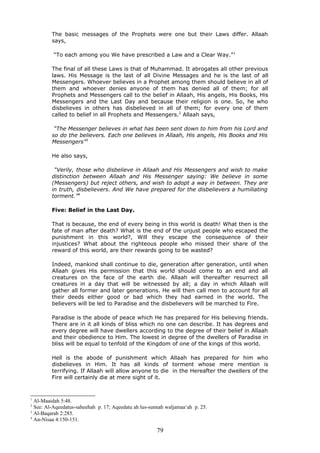 The basic messages of the Prophets were one but their Laws differ. Allaah
says,
“To each among you We have prescribed a Law and a Clear Way.”1
The final of all these Laws is that of Muhammad. It abrogates all other previous
laws. His Message is the last of all Divine Messages and he is the last of all
Messengers. Whoever believes in a Prophet among them should believe in all of
them and whoever denies anyone of them has denied all of them; for all
Prophets and Messengers call to the belief in Allaah, His angels, His Books, His
Messengers and the Last Day and because their religion is one. So, he who
disbelieves in others has disbelieved in all of them; for every one of them
called to belief in all Prophets and Messengers.2
Allaah says,
“The Messenger believes in what has been sent down to him from his Lord and
so do the believers. Each one believes in Allaah, His angels, His Books and His
Messengers”3
He also says,
“Verily, those who disbelieve in Allaah and His Messengers and wish to make
distinction between Allaah and His Messenger saying: We believe in some
(Messengers) but reject others, and wish to adopt a way in between. They are
in truth, disbelievers. And We have prepared for the disbelievers a humiliating
torment.”4
Five: Belief in the Last Day.
That is because, the end of every being in this world is death! What then is the
fate of man after death? What is the end of the unjust people who escaped the
punishment in this world?, Will they escape the consequence of their
injustices? What about the righteous people who missed their share of the
reward of this world, are their rewards going to be wasted?
Indeed, mankind shall continue to die, generation after generation, until when
Allaah gives His permission that this world should come to an end and all
creatures on the face of the earth die. Allaah will thereafter resurrect all
creatures in a day that will be witnessed by all; a day in which Allaah will
gather all former and later generations. He will then call men to account for all
their deeds either good or bad which they had earned in the world. The
believers will be led to Paradise and the disbelievers will be marched to Fire.
Paradise is the abode of peace which He has prepared for His believing friends.
There are in it all kinds of bliss which no one can describe. It has degrees and
every degree will have dwellers according to the degree of their belief in Allaah
and their obedience to Him. The lowest in degree of the dwellers of Paradise in
bliss will be equal to tenfold of the Kingdom of one of the kings of this world.
Hell is the abode of punishment which Allaah has prepared for him who
disbelieves in Him. It has all kinds of torment whose mere mention is
terrifying. If Allaah will allow anyone to die in the Hereafter the dwellers of the
Fire will certainly die at mere sight of it.
1
Al-Maaidah 5:48.
2
See: Al-Aqeedatus-saheehah p. 17; Aqeedatu ah lus-sunnah waljamaa‘ah p. 25.
3
Al-Baqarah 2:285.
4
An-Nisaa 4:150-151.
79
 