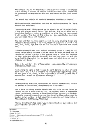 Allaah knows – by His Pre-Knowledge – what every man will do or say of good
or evil, secretly or publicly. He assigned to every man two angels: one records
his good deeds and the other his evil ones and nothing escapes them. Allaah
says,
"Not a word does he utter but there is a watcher by him ready (to record it)."1
All his deeds will be recorded in a book that will be given to man on the Day of
Resurrection. Allaah says,
"And the book (one's record) will be placed, and you will see the sinners fearful
of that which is (recorded) therein. They will say: 'Woe to us! What sort of
book is this that leaves neither a small thing nor a big thing, but has recorded
it with numbers.' And they will find all that they did, placed before them, and
your Lord treats no one with injustice."2
The man will then read his record and will not deny anything therein and
whosoever denies anything of his deeds, Allaah will give power of speech to his
ears, eyes, hands, legs and skin, so that they could contradict him. Allaah
says,
"And they will say to their skins: 'Why do you testify against us?' They will say:
'Allaah has caused us to speak – and He causes all things to speak' and He
created you the first time and to Him you are made to return. And you have
not been hiding yourselves (in the world) lest your ears, your eyes and your
skins should testify against you; but you thought that Allaah knew not much of
what you were doing."3
Belief in the Last Day4
– Day of Resurrection – was preached by all Messengers
and Prophets. Allaah says,
"And among His signs is that you see the earth barren; but when We send
down water (rain) to it, it is stirred to life and growth (of vegetations). Verily,
He Who gives it life, surely, is Able to give life to the dead (on the Day of
Resurrection). Indeed, He is Able to do all things."5
He also says,
"Do they not see that Allaah, Who created the heavens and the earth, and was
not wearied by their creation, is Able to give life to the dead?"6
This is what the Divine Wisdom necessitates; for Allaah did not create His
creation in vain or leave them for fun. The weakest person in intelligence
cannot carry out any important action without having a purpose for it. How can
this not be imagined in case of man and then think that Allaah only created His
creation for fun and that He shall leave them in vain. Far and Highly Exalted is
Allaah above all that they say. Allaah says,
"Do you think that We had created you in play (without any purpose) and that
you would not be brought back to Us?"7
1
Qaaf 50:18.
2
Al-Kahf 18:49.
3
Fussilat 41:21-22.
4
For more evidences about resurrection, see pages 84-90 of this book.
5
Fussilat 41:39.
6
Al-Ahqaaf 46:33.
7
Al-Mu'minoon 23:115.
80
 