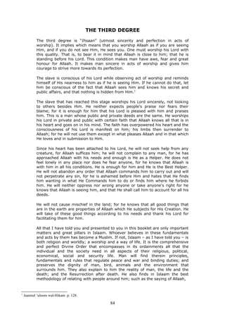 THE THIRD DEGREE
The third degree is “Ihsaan” (utmost sincerity and perfection in acts of
worship). It implies which means that you worship Allaah as if you are seeing
Him, and if you do not see Him, He sees you. One must worship his Lord with
this quality. That is, to bear it in mind that Allaah is close to him; that he is
standing before his Lord. This condition makes man have awe, fear and great
honour for Allaah. It makes man sincere in acts of worship and gives him
courage to strive more towards its perfection.
The slave is conscious of his Lord while observing act of worship and reminds
himself of His nearness to him as if he is seeing Him. If he cannot do that, let
him be conscious of the fact that Allaah sees him and knows his secret and
public affairs, and that nothing is hidden from Him.1
The slave that has reached this stage worships his Lord sincerely, not looking
to others besides Him. He neither expects people’s praise nor fears their
blame; for it is enough for him that his Lord is pleased with him and praises
him. This is a man whose public and private deeds are the same. He worships
his Lord in private and public with certain faith that Allaah knows all that is in
his heart and goes on in his mind. The faith has overpowered his heart and the
consciousness of his Lord is manifest on him; his limbs then surrender to
Allaah; for he will not use them except in what pleases Allaah and in that which
He loves and in submission to Him.
Since his heart has been attached to his Lord, he will not seek help from any
creature, for Allaah suffices him; he will not complain to any man, for he has
approached Allaah with his needs and enough is He as a Helper. He does not
feel lonely in any place nor does he fear anyone, for he knows that Allaah is
with him in all his conditions. He is enough for him and He is the Best Helper.
He will not abandon any order that Allaah commands him to carry out and will
not perpetrate any sin, for he is ashamed before Him and hates that He finds
him wanting in what He Commands him to do or finds him where he forbids
him. He will neither oppress nor wrong anyone or take anyone's right for he
knows that Allaah is seeing him, and that He shall call him to account for all his
deeds.
He will not cause mischief in the land; for he knows that all good things that
are in the earth are properties of Allaah which He subjects for His Creation. He
will take of these good things according to his needs and thank his Lord for
facilitating them for him.
All that I have told you and presented to you in this booklet are only important
matters and great pillars in Islaam. Whoever believes in these fundamentals
and acts by them has become a Muslim. If not, Islaam – as I have told you – is
both religion and worldly; a worship and a way of life. It is the comprehensive
and perfect Divine Order that encompasses in its ordainments all that the
individual and the society need in all aspects of their religious, political,
economical, social and security life. Man will find therein principles,
fundamentals and rules that regulate peace and war and binding duties; and
preserves the dignity of man, bird, animals and the environment that
surrounds him. They also explain to him the reality of man, the life and the
death; and the Resurrection after death. He also finds in Islaam the best
methodology of relating with people around him; such as the saying of Allaah,
1
Jaamiul ‘uloom wal-Hikam p. 128.
84
 