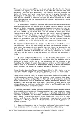 This religion encompasses all that has to do with the Creator like His Names,
Attributes and rights; and all that has to do with the creatures like laws,
obligations, manners and relationship. This religion also encompasses the
stories of former and latter generation, stories of angels, Prophets and
Messengers. It tells about the heaven, the earth, the orbits, the planets, seas,
trees and the universe. It mentions the goal and aim of creation and its end;
talks about Paradise and the final abode of the believers and Fire and the final
abode of disbelievers.
3. It establishes a connection between the Creator and the creation: Every
false religion and creed has the character of linking man with another man that
is prone to death, weakness, incapacity and diseases. Some even link man to a
person who has died since hundreds of years ago and had become mere bones
and dust. Islaam, on the other hand, has the quality of linking man to his
Creator directly; with no priest nor reverend and no holy secret. If this direct
connection between the Creator and the created; a connection that links the
heart with its Lord and it thereby gets light, guidance and loftiness; seeks for
perfection; and deems itself high above insignificant and debased things. For
every heart that has no link with its Lord is more erroneous than animals.
It is a communication between the Creator and the creature by which he knows
the wish of his Creator and then worship Him with the knowledge, and gets to
know things that please Him and seek for that, and things that annoys Him and
shun them. It is a communication between the All-Mighty Creator and the weak
and destitute creature, that enables him seek for aid, assistance and success
from Him, and ask Him for protection against evil planners and evil deeds of
devils.
4. It caters for benefits of this world and the Hereafter. The Islaamic Law is
based on protection of the benefits of this world and the Hereafter and on
perfection of good morals. As for the explanation of the benefits of the
Hereafter, the religion of Islaam has explained all that and left nothing of it
untaken care of. It explains it in detail so that nothing of it may be unknown.
Islaam promises the bliss in the Hereafter and warns against its torment.
Concerning the benefits of this world, Allaah ordained in this religion what can
protect for man his religion, life, property, posterity, dignity and intelligence.
Concerning honourable conducts, Islaam enjoins that overtly and covertly and
forbids debasing manners. Among the apparent noble conducts that Islaam
enjoins are cleanliness and purification from all kinds of impurities and dirt.
Islaam recommends using of perfume and outward adornment; it forbids filthy
behaviours like adultery and fornication, consuming alcohol; eating dead
animals, blood and pork flesh, and enjoins eating of lawful good things. It also
prohibits wastefulness and extravagance.
As for inner purification, Islaam prohibits undesirable conducts and encourages
commendable ones. Among the forbidden manners are: lies, obscenity, anger,
jealousy, stinginess, debasing oneself, love of prestige and this world,
arrogance, haughtiness and hypocrisy. Among the commended behaviours are:
good conduct, good companionship to all people and being kind to them,
justice and fairness, humility, truthfulness, magnanimity, generosity,
dependence on Allaah, sincerity in acts of worship, fear of Allaah, patience and
showing gratitude.1
5. Easiness: Easiness is one of the unique qualities of this religion. In every
ritual is easiness and in every act of worship is easiness. Allaah says,
1
See: Al-'I'laam bimaa fee deenin-nasaaraa minal fasaad wal-awhaam, by Al-Qurtubee p. 442-445.
87
 