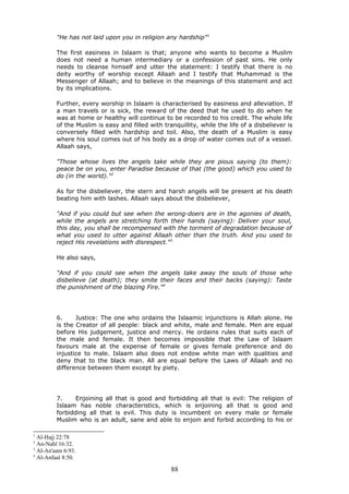 "He has not laid upon you in religion any hardship"1
The first easiness in Islaam is that; anyone who wants to become a Muslim
does not need a human intermediary or a confession of past sins. He only
needs to cleanse himself and utter the statement: I testify that there is no
deity worthy of worship except Allaah and I testify that Muhammad is the
Messenger of Allaah; and to believe in the meanings of this statement and act
by its implications.
Further, every worship in Islaam is characterised by easiness and alleviation. If
a man travels or is sick, the reward of the deed that he used to do when he
was at home or healthy will continue to be recorded to his credit. The whole life
of the Muslim is easy and filled with tranquillity, while the life of a disbeliever is
conversely filled with hardship and toil. Also, the death of a Muslim is easy
where his soul comes out of his body as a drop of water comes out of a vessel.
Allaah says,
"Those whose lives the angels take while they are pious saying (to them):
peace be on you, enter Paradise because of that (the good) which you used to
do (in the world)."2
As for the disbeliever, the stern and harsh angels will be present at his death
beating him with lashes. Allaah says about the disbeliever,
"And if you could but see when the wrong-doers are in the agonies of death,
while the angels are stretching forth their hands (saying): Deliver your soul,
this day, you shall be recompensed with the torment of degradation because of
what you used to utter against Allaah other than the truth. And you used to
reject His revelations with disrespect."3
He also says,
"And if you could see when the angels take away the souls of those who
disbelieve (at death); they smite their faces and their backs (saying): Taste
the punishment of the blazing Fire."4
6. Justice: The one who ordains the Islaamic injunctions is Allah alone. He
is the Creator of all people: black and white, male and female. Men are equal
before His judgement, justice and mercy. He ordains rules that suits each of
the male and female. It then becomes impossible that the Law of Islaam
favours male at the expense of female or gives female preference and do
injustice to male. Islaam also does not endow white man with qualities and
deny that to the black man. All are equal before the Laws of Allaah and no
difference between them except by piety.
7. Enjoining all that is good and forbidding all that is evil: The religion of
Islaam has noble characteristics, which is enjoining all that is good and
forbidding all that is evil. This duty is incumbent on every male or female
Muslim who is an adult, sane and able to enjoin and forbid according to his or
1
Al-Hajj 22:78
2
An-Nahl 16:32.
3
Al-An'aam 6:93.
4
Al-Anfaal 8:50.
88
 