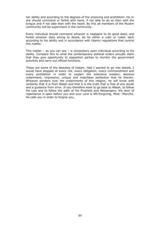 her ability and according to the degrees of the enjoining and prohibition. He or
she should command or forbid with hand, if not able to do so then with the
tongue and if not able then with the heart. By this all members of the Muslim
community will be supervisors in the community.
Every individual should command whoever is negligent to do good deed, and
forbid whoever does wrong to desist, be he either a ruler or ruled; each
according to his ability and in accordance with Islamic regulations that control
this matter.
This matter – as you can see – is compulsory upon individual according to his
ability. Compare this to what the contemporary political orders proudly claim
that they give opportunity to opposition parties to monitor the government
activities and carry out official functions.
These are some of the beauties of Islaam. Had I wanted to go into details, I
would have stopped at every rite, every obligation, every commandment and
every prohibition in order to explain the extensive wisdom, decisive
ordainment, impressive, unique and matchless perfection that lie therein.
Whoever ponders over the ordainments of this religion, he will know with
certainty that it is from Allaah and that it is the truth that is free of any doubt
and a guidance from error. If you therefore want to go back to Allaah, to follow
His Law and to follow the path of His Prophets and Messengers, the door of
repentance is open before you and your Lord is Oft-Forgiving, Most –Merciful.
He calls you in order to forgive you.
89
 