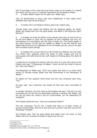 fear of and hope in Him; then the soul moves closer to its Creator in a special
way which will not occur to it without repentance and escaping to Allaah.
4. It makes Allaah forgive him his past sins. Allaah says,
"Say (O Muhammad) to those who have disbelieved, if they cease (from
disbelief) their past will be forgiven."1
5. It makes one's evil deeds turned to good ones. Allaah says,
"Except those who repent and believe and do righteous deeds; for those,
Allaah will change their sins into good deeds, and Allaah is Oft-forgiving, Most-
Merciful."2
6. It enables him treat his fellow human beings when they do evil to him as
he will love Allaah to treat him as regards his own misdeeds and sins; for
recompense is in accordance with the type of deed. So, if he treats people in
this good manner, he will also be treated by Allaah in the like manner and
Allaah will be kind to him regardless of his evil deeds and sins, just as he does
with his fellow human beings.
7. It enables him to know that he is full of faults and defects; this will make
him refrain from speaking about the faults of other people and will be
preoccupied with reforming his own self instead of thinking about the faults of
others.3
I would like to conclude this section with the story of a man who came to the
Prophet and said, "O Messenger of Allaah! I have not left any small or big sin
but I had committed it."
The Messenger of Allaah said, "Don't you testify that there is no other deity
worthy of worship except Allaah and that Muhammad is the Messenger of
Allaah?"
He asked him this question three times and the man answered each time,
"Yes."
He then said, "your testimony has erased all that (you have committed of
sins)"4
In another narration, the man came to the Prophet and said, "Tell me! If a man
committed all sins but has not associated anything in worship with Allaah, and
yet did not leave any small or big sin uncommitted, can his repentance be
accepted?"
The Prophet asked the man, "have you embraced Islaam?"
The man answered, "As for me, I testify that there is no deity worthy of
worship except Allaah, that He is One and has no partner and that you are the
Messenger of Allaah."
The Prophet said, "Yes! Do good deeds and refrain from evil ones, so that
Allaah may turn all those evil deeds to good ones for you."
1
Al-Anfaal 8:38.
2
Al-Furqaan 25:70.
3
Muftaahu daaris-sa'aadah, Vol. 1, p. 358-370.
4
Reported by Aboo Ya'laa; At-Tabaraanee; and Al-Maqdisee.
91
 