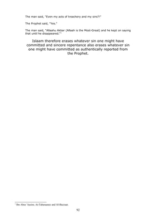 The man said, "Even my acts of treachery and my sins?!"
The Prophet said, "Yes."
The man said, "Allaahu Akbar (Allaah is the Most-Great) and he kept on saying
that until he disappeared."1
Islaam therefore erases whatever sin one might have
committed and sincere repentance also erases whatever sin
one might have committed as authentically reported from
the Prophet.
1
Ibn Abee 'Aasim; At-Tabaraanee and Al-Bazzaar.
92
 
