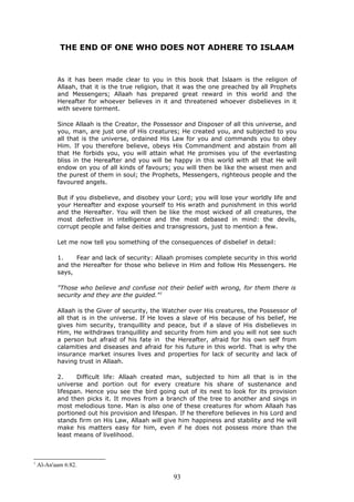 THE END OF ONE WHO DOES NOT ADHERE TO ISLAAM
As it has been made clear to you in this book that Islaam is the religion of
Allaah, that it is the true religion, that it was the one preached by all Prophets
and Messengers; Allaah has prepared great reward in this world and the
Hereafter for whoever believes in it and threatened whoever disbelieves in it
with severe torment.
Since Allaah is the Creator, the Possessor and Disposer of all this universe, and
you, man, are just one of His creatures; He created you, and subjected to you
all that is the universe, ordained His Law for you and commands you to obey
Him. If you therefore believe, obeys His Commandment and abstain from all
that He forbids you, you will attain what He promises you of the everlasting
bliss in the Hereafter and you will be happy in this world with all that He will
endow on you of all kinds of favours; you will then be like the wisest men and
the purest of them in soul; the Prophets, Messengers, righteous people and the
favoured angels.
But if you disbelieve, and disobey your Lord; you will lose your worldly life and
your Hereafter and expose yourself to His wrath and punishment in this world
and the Hereafter. You will then be like the most wicked of all creatures, the
most defective in intelligence and the most debased in mind: the devils,
corrupt people and false deities and transgressors, just to mention a few.
Let me now tell you something of the consequences of disbelief in detail:
1. Fear and lack of security: Allaah promises complete security in this world
and the Hereafter for those who believe in Him and follow His Messengers. He
says,
"Those who believe and confuse not their belief with wrong, for them there is
security and they are the guided."1
Allaah is the Giver of security, the Watcher over His creatures, the Possessor of
all that is in the universe. If He loves a slave of His because of his belief, He
gives him security, tranquillity and peace, but if a slave of His disbelieves in
Him, He withdraws tranquillity and security from him and you will not see such
a person but afraid of his fate in the Hereafter, afraid for his own self from
calamities and diseases and afraid for his future in this world. That is why the
insurance market insures lives and properties for lack of security and lack of
having trust in Allaah.
2. Difficult life: Allaah created man, subjected to him all that is in the
universe and portion out for every creature his share of sustenance and
lifespan. Hence you see the bird going out of its nest to look for its provision
and then picks it. It moves from a branch of the tree to another and sings in
most melodious tone. Man is also one of these creatures for whom Allaah has
portioned out his provision and lifespan. If he therefore believes in his Lord and
stands firm on His Law, Allaah will give him happiness and stability and He will
make his matters easy for him, even if he does not possess more than the
least means of livelihood.
1
Al-An'aam 6:82.
93
 