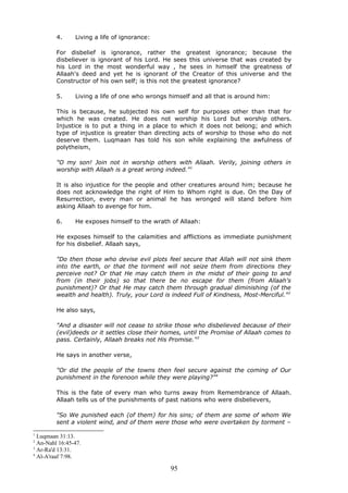 4. Living a life of ignorance:
For disbelief is ignorance, rather the greatest ignorance; because the
disbeliever is ignorant of his Lord. He sees this universe that was created by
his Lord in the most wonderful way , he sees in himself the greatness of
Allaah's deed and yet he is ignorant of the Creator of this universe and the
Constructor of his own self; is this not the greatest ignorance?
5. Living a life of one who wrongs himself and all that is around him:
This is because, he subjected his own self for purposes other than that for
which he was created. He does not worship his Lord but worship others.
Injustice is to put a thing in a place to which it does not belong; and which
type of injustice is greater than directing acts of worship to those who do not
deserve them. Luqmaan has told his son while explaining the awfulness of
polytheism,
"O my son! Join not in worship others with Allaah. Verily, joining others in
worship with Allaah is a great wrong indeed."1
It is also injustice for the people and other creatures around him; because he
does not acknowledge the right of Him to Whom right is due. On the Day of
Resurrection, every man or animal he has wronged will stand before him
asking Allaah to avenge for him.
6. He exposes himself to the wrath of Allaah:
He exposes himself to the calamities and afflictions as immediate punishment
for his disbelief. Allaah says,
"Do then those who devise evil plots feel secure that Allah will not sink them
into the earth, or that the torment will not seize them from directions they
perceive not? Or that He may catch them in the midst of their going to and
from (in their jobs) so that there be no escape for them (from Allaah's
punishment)? Or that He may catch them through gradual diminishing (of the
wealth and health). Truly, your Lord is indeed Full of Kindness, Most-Merciful."2
He also says,
"And a disaster will not cease to strike those who disbelieved because of their
(evil)deeds or it settles close their homes, until the Promise of Allaah comes to
pass. Certainly, Allaah breaks not His Promise."3
He says in another verse,
"Or did the people of the towns then feel secure against the coming of Our
punishment in the forenoon while they were playing?"4
This is the fate of every man who turns away from Remembrance of Allaah.
Allaah tells us of the punishments of past nations who were disbelievers,
"So We punished each (of them) for his sins; of them are some of whom We
sent a violent wind, and of them were those who were overtaken by torment –
1
Luqmaan 31:13.
2
An-Nahl 16:45-47.
3
Ar-Ra'd 13:31.
4
Al-A'raaf 7:98.
95
 