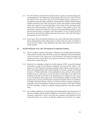 2.1.5 The AKU-EB has classified SLOs under the three cognitive levels Knowledge (K),
            Understanding (U) and Application of knowledge and skills (A) in order to derive
            the objective test items and constructed and extended response questions on a
            rational basis from the subject syllabuses ensuring that the intentions of the National
            Syllabus should be met in full. On the basis of the total number of SLOs falling
            under each cognitive level and depending on the nature of the command words,
            marks have been allocated to each topic or section of the syllabus content. The
            allocation of marks to the Objective Test and Constructed Response Papers is also
            derived from the SLOs, command words and cognitive levels. In effect the SLOs
            derived from the National Syllabus determine the structure of the AKU-EB subject
            examination set out in Section 4.

      2.1.6 Some topics from the National Syllabuses have been elaborated and enriched for
            better understanding of the subject and/or to better meet the needs of students in
            the twenty-first century. These additional topics have been italicized in Section 3
            of this syllabus.

2.2   Specific Rationale of the AKU-EB Islamiyat Examination Syllabus

      2.2.1 There is, perhaps, a greater need today for Muslims to be deeply inspired with their
            faith, its history and its ethics the better to meet the challenges of the contemporary
            world. The spirit of the objectives of the National Curriculum Document for
            Islamiyat revolves around these areas and this examination syllabus of AKU-EB
            follows this in letter and spirit.

      2.2.2 Islamiyat is a compulsory subject for all the students of SSC, as per the National
            Curriculum, except for non-Muslim candidates who may opt for ‘Ethics’. The
            objectives of the National Curriculum emphasize that students should be able to
            know and understand their faith with firm beliefs in the basic concepts of Tawheed
            (oneness of Allah) and finality of the prophethood; obey and love Allah and the
            Prophet (p.b.u.h.) and learn to live by the ethics of their faith in the light of the
            teachings of the Qur’an and Sira of the Prophet (p.b.u.h.). Objectives one to seven
            revolve around these three major areas. This examination syllabus considers all the
            content areas as given in the National Curriculum document These are Al-Quran,
            Al-Hadith, Mozuaati Mutalia, which cover the basic beliefs, religious obligations,
            biography (Sira) and prophetic model (Uswatun hasanah) of the Holy Prophet
            (p.b.u.h.) and ethics. It derives its specific learning objectives from these content
            areas.

      2.2.3 The syllabus emphasizes on the meaning and understanding of the Quranic text of
            the three chapters and the Hadith (traditions) of the Holy Prophet (p.b.u.h.), as
            meaning is significant to know and reflect how guidance and inspiration can be
            sought from these two sources by Muslim students in living their lives today.




                                                                                                10
 
