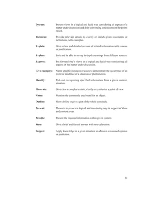 Discuss:         Present views in a logical and lucid way considering all aspects of a
                 matter under discussion and draw convincing conclusions on the points
                 raised.

Elaborate        Provide relevant details to clarify or enrich given statements or
                 definitions, with examples.

Explain:         Give a clear and detailed account of related information with reasons
                 or justification.

Explore:         Seek and be able to survey in-depth meanings from different sources.

Express:         Put forward one’s views in a logical and lucid way considering all
                 aspects of the matter under discussion.

Give examples:   Name specific instances or cases to demonstrate the occurrence of an
                 event or existence of a situation or phenomenon.

Identify:        Pick out, recognizing specified information from a given content,
                 situation.

Illustrate:      Give clear examples to state, clarify or synthesize a point of view.

Name:            Mention the commonly used word for an object.

Outline:         Show ability to give a gist of the whole concisely.

Present:         Means to express in a logical and convincing way in support of ideas
                 and content areas.

Provide:         Present the required information within given context.

State:           Give a brief and factual answer with no explanation.

Suggest:         Apply knowledge in a given situation to advance a reasoned opinion
                 or prediction.




                                                                                        31
 