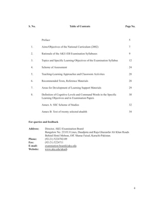 S. No.                             Table of Contents                             Page No.




           Preface                                                                 5

  1.       Aims/Objectives of the National Curriculum (2002)                       7

  2.       Rationale of the AKU-EB Examination Syllabuses                          9

  3.       Topics and Specific Learning Objectives of the Examination Syllabus     12

  4.       Scheme of Assessment                                                    24

  5.       Teaching-Learning Approaches and Classroom Activities                   28

  6.       Recommended Texts, Reference Materials                                  28

  7.       Areas for Development of Learning Support Materials                     29

  8.       Definition of Cognitive Levels and Command Words in the Specific        30
           Learning Objectives and in Examination Papers

           Annex A: SSC Scheme of Studies                                          32

           Annex B: Text of twenty selected ahadith                                34


For queries and feedback

Address:     Director, AKU-Examination Board
             Bungalow No. 233/E.I Lines, Daudpota and Raja Ghazanfar Ali Khan Roads
             Behind Hotel Mehran, Off. Sharae Faisal, Karachi-Pakistan.
Phone:       (92-21) 5224702-09
Fax:         (92-21) 5224711
E-mail:      examination.board@aku.edu
Website:     www.aku.edu/akueb




                                                                                        4
 