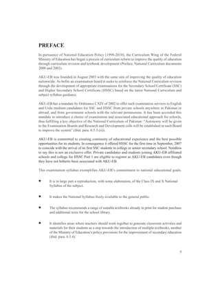 PREFACE
In pursuance of National Education Policy (1998-2010), the Curriculum Wing of the Federal
Ministry of Education has begun a process of curriculum reform to improve the quality of education
through curriculum revision and textbook development (Preface, National Curriculum documents
2000 and 2002).

AKU-EB was founded in August 2003 with the same aim of improving the quality of education
nationwide. As befits an examination board it seeks to reinforce the National Curriculum revision
through the development of appropriate examinations for the Secondary School Certificate (SSC)
and Higher Secondary School Certificate (HSSC) based on the latest National Curriculum and
subject syllabus guidance.

AKU-EB has a mandate by Ordinance CXIV of 2002 to offer such examination services to English
and Urdu medium candidates for SSC and HSSC from private schools anywhere in Pakistan or
abroad, and from government schools with the relevant permissions. It has been accorded this
mandate to introduce a choice of examination and associated educational approach for schools,
thus fulfilling a key objective of the National Curriculum of Pakistan: “Autonomy will be given
to the Examination Boards and Research and Development cells will be established in each Board
to improve the system” (ibid. para. 6.5.3 (ii)).

AKU-EB is committed to creating continuity of educational experience and the best possible
opportunities for its students. In consequence it offered HSSC for the first time in September, 2007
to coincide with the arrival of its first SSC students in college or senior secondary school. Needless
to say this is not an exclusive offer. Private candidates and students joining AKU-EB affiliated
schools and college for HSSC Part 1 are eligible to register as AKU-EB candidates even though
they have not hitherto been associated with AKU-EB.

This examination syllabus exemplifies AKU-EB’s commitment to national educational goals.


•      It is in large part a reproduction, with some elaboration, of the Class IX and X National
       Syllabus of the subject.


•      It makes the National Syllabus freely available to the general public.


•      The syllabus recommends a range of suitable textbooks already in print for student purchase
       and additional texts for the school library.


•      It identifies areas where teachers should work together to generate classroom activities and
       materials for their students as a step towards the introduction of multiple textbooks, another
       of the Ministry of Education’s policy provisions for the improvement of secondary education
       (ibid. para. 6.3.4).



                                                                                                    5
 
