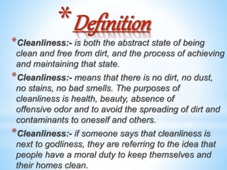 *Definition
*Cleanliness:- is both the abstract state of being
clean and free from dirt, and the process of achieving
and maintaining that state.
*Cleanliness:- means that there is no dirt, no dust,
no stains, no bad smells. The purposes of
cleanliness is health, beauty, absence of
offensive odor and to avoid the spreading of dirt and
contaminants to oneself and others.
*Cleanliness:- if someone says that cleanliness is
next to godliness, they are referring to the idea that
people have a moral duty to keep themselves and
their homes clean.
 
