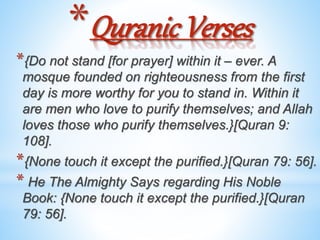 *Quranic Verses
*{Do not stand [for prayer] within it – ever. A
mosque founded on righteousness from the first
day is more worthy for you to stand in. Within it
are men who love to purify themselves; and Allah
loves those who purify themselves.}[Quran 9:
108].
*{None touch it except the purified.}[Quran 79: 56].
* He The Almighty Says regarding His Noble
Book: {None touch it except the purified.}[Quran
79: 56].
 