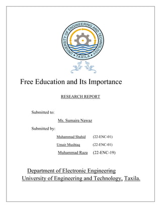 Free Education and Its Importance
RESEARCH REPORT
Submitted to:
Ms. Sumaira Nawaz
Submitted by:
Muhammad Shahid (22-ENC-01)
Umair Mushtaq (22-ENC-01)
Muhammad Raza (22-ENC-19)
Department of Electronic Engineering
University of Engineering and Technology, Taxila.
 