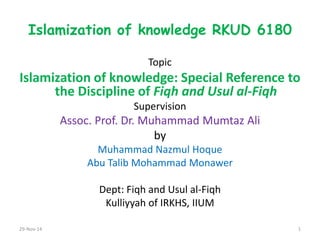 Islamization of knowledge RKUD 6180 
Topic 
Islamization of knowledge: Special Reference to the Discipline of Fiqh and Usul al-Fiqh 
Supervision 
Assoc. Prof. Dr. Muhammad Mumtaz Ali 
by 
Muhammad Nazmul Hoque 
Abu Talib Mohammad Monawer 
Dept: Fiqh and Usul al-Fiqh 
Kulliyyah of IRKHS, IIUM 
29-Nov-14 
1  