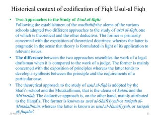 Historical context of codification of Fiqh Usul-al Fiqh 
•Two Approaches to the Study of Usul al-fiqh: Following the establishment of the madhahib the ulema of the various schools adopted two different approaches to the study of usul al-fiqh, one of which is theoretical and the other deductive. The former is primarily concerned with the exposition of theoretical doctrines; whereas the latter is pragmatic in the sense that theory is formulated in light of its application to relevant issues. 
•The difference between the two approaches resembles the work of a legal draftsman when it is compared to the work of a judge. The former is mainly concerned with the exposition of principles whereas the latter tends to develop a synthesis between the principle and the requirements of a particular case. 
•The theoretical approach to the study of usul al-fiqh is adopted by the Shafi’i school and the Mutakallimun, that is the ulema of kalam and the Mu'tazilah. The deductive approach is, on the other hand, mainly attributed to the Hanafis. The former is known as usul al-Shafi'iyyah or tariqah al- Mutakallimin, whereas the latter is known as usul al-Hanafiyyah, or tariqah al-fuqaha'. 
29-Nov-14 
11  