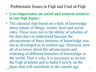 Problematic Issues in Fiqh and Usul al-Fiqh 
•Less importance on social and natural sciences in our fiqh legacy: 
•The classical fiqh based on a little of knowledge about nature of things, cosmic facts and social rules. These were not in the ability of scholars of the then days to understand because the advancement of these domains of knowledge was not as developed as in modern age. However, now all of us know about the advancement and widening of different brunches of knowledge in the world. That is why, it is necessary to review the Fiqh al-Islami and to build it newly on the bases that will contribute to the current age. 
29-Nov-14 
12  