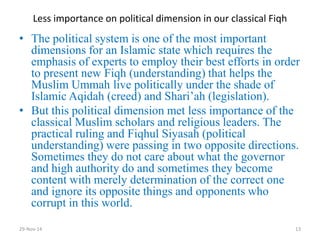 Less importance on political dimension in our classical Fiqh 
•The political system is one of the most important dimensions for an Islamic state which requires the emphasis of experts to employ their best efforts in order to present new Fiqh (understanding) that helps the Muslim Ummah live politically under the shade of Islamic Aqidah (creed) and Shari’ah (legislation). 
•But this political dimension met less importance of the classical Muslim scholars and religious leaders. The practical ruling and Fiqhul Siyasah (political understanding) were passing in two opposite directions. Sometimes they do not care about what the governor and high authority do and sometimes they become content with merely determination of the correct one and ignore its opposite things and opponents who corrupt in this world. 
29-Nov-14 
13  