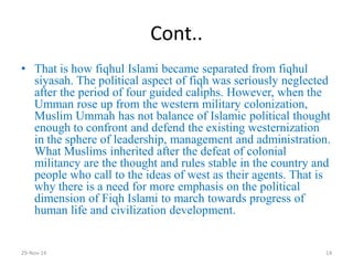 Cont.. 
•That is how fiqhul Islami became separated from fiqhul siyasah. The political aspect of fiqh was seriously neglected after the period of four guided caliphs. However, when the Umman rose up from the western military colonization, Muslim Ummah has not balance of Islamic political thought enough to confront and defend the existing westernization in the sphere of leadership, management and administration. What Muslims inherited after the defeat of colonial militancy are the thought and rules stable in the country and people who call to the ideas of west as their agents. That is why there is a need for more emphasis on the political dimension of Fiqh Islami to march towards progress of human life and civilization development. 
29-Nov-14 
14  