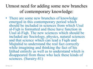 Utmost need for adding some new branches of contemporary knowledge: 
•There are some new brunches of knowledge emerged in this contemporary period which should be included in sciences from which Usul al-Fiqh is formatted and these have function in Usul al-Fiqh. The new sciences which should be included are Sociology, physics, natural sciences and that science which can lead a Fiqih and Mujtahid to understand the real fact correctly while imagining and thinking the fact of his Ijtihad entirely as well as to understand which is disappeared from those who lack these kinds of sciences. (Surairy-81) 
29-Nov-14 
15  