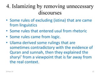 4. Islamizing by removing unnecessary discourses 
•Some rules of excluding (istina) that are came from linguistics 
•Some rules that entered usul from rhetoric 
•Some rules came from logic. 
•Ulama derived some rulings that are sometimes contradictory with the evidence of Quran and sunnah, then they explained the sharyi’ from a viewpoint that is far away from the real context. 
29-Nov-14 
22  