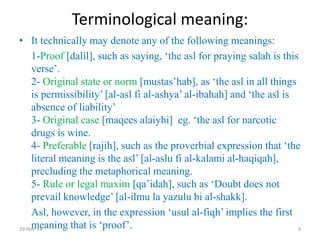 Terminological meaning: 
•It technically may denote any of the following meanings: 
1-Proof [dalil], such as saying, ‘the asl for praying salah is this verse’. 2- Original state or norm [mustas’hab], as ‘the asl in all things is permissibility’ [al-asl fi al-ashya’ al-ibahah] and ‘the asl is absence of liability’ 3- Original case [maqees alaiyhi] eg. ‘the asl for narcotic drugs is wine. 4- Preferable [rajih], such as the proverbial expression that ‘the literal meaning is the asl’ [al-aslu fi al-kalami al-haqiqah], precluding the metaphorical meaning. 5- Rule or legal maxim [qa’idah], such as ‘Doubt does not prevail knowledge’ [al-ilmu la yazulu bi al-shakk]. 
Asl, however, in the expression ‘usul al-fiqh’ implies the first meaning that is ‘proof’. 
29-Nov-14 
4  