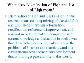 What does Islamization of Fiqh and Usul al-Fiqh mean? 
•Islamization of Fiqh and Usul al-Fiqh in this respect means contemporizing of classical fiqh and Usul al-fiqh through reformation, rectification, refinement, improvement, and renewal in order to make it compatible with current knowledge and situation in such a way that the scholars can do Ijtihad and solve the problems of Ummah and march towards its civilizational advancement and development that will bring a peaceful life in this world. 
29-Nov-14 
7  