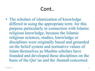Cont.. 
•The scholars of islamization of knowledge differed in using the appropriate term for this purpose particularly in connection with Islamic religious knowledge, because the Islamic religious sciences, studies, knowledge or disciplines were originally based and grounded on the belief system and normative values of Islam themselves as Muslim scholars have founded and developed these disciplines on the basis of the Qur’an and the Sunnah concerned. 
29-Nov-14 
8  