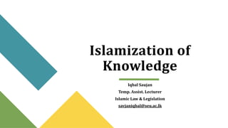 Islamization of
Knowledge
Iqbal Saujan
Temp. Assist. Lecturer
Islamic Law & Legislation
savjaniqbal@seu.ac.lk
 