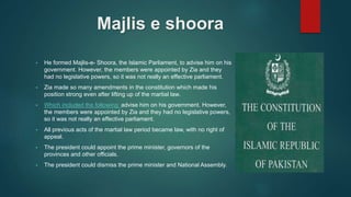 Majlis e shoora
• He formed Majlis-e- Shoora, the Islamic Parliament, to advise him on his
government. However, the members were appointed by Zia and they
had no legislative powers, so it was not really an effective parliament.
• Zia made so many amendments in the constitution which made his
position strong even after lifting up of the martial law.
• Which included the following: advise him on his government. However,
the members were appointed by Zia and they had no legislative powers,
so it was not really an effective parliament.
• All previous acts of the martial law period became law, with no right of
appeal.
• The president could appoint the prime minister, governors of the
provinces and other officials.
• The president could dismiss the prime minister and National Assembly.
 