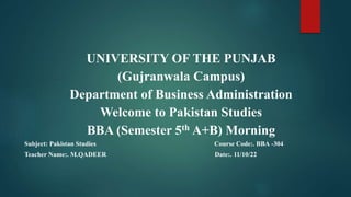 UNIVERSITY OF THE PUNJAB
(Gujranwala Campus)
Department of Business Administration
Welcome to Pakistan Studies
BBA (Semester 5th A+B) Morning
Subject: Pakistan Studies Course Code:. BBA -304
Teacher Name:. M.QADEER Date:. 11/10/22
 