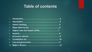 Table of contents
1. Introduction…………………………………………………….3
2. Islamization…………………………………………………….4
3. Islamic ideology………………………………………………5
4. Steps taken by Zia……………………………………...........6
5. Afghan case and impact (1979)…………………………..7
6. Impacts…………………………………………………………8
7. Economic reforms…………………………………………….9
8. Constitution act ………………………………………….......10
9. Law and government………………..................................11
10. Majlis e Shoora………………………………………………..12
 