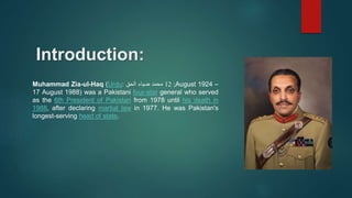 Introduction:
Muhammad Zia-ul-Haq (Urdu: ‫محمد‬
‫ضياء‬
‫الحق‬ ;
12 August 1924 –
17 August 1988) was a Pakistani four-star general who served
as the 6th President of Pakistan from 1978 until his death in
1988, after declaring martial law in 1977. He was Pakistan's
longest-serving head of state.
 