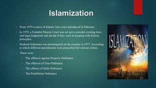 Islamization
• From 1979 a series of Islamic laws were introduced in Pakistan:
• In 1979, a Fededral Shariat Court was set up to consider existing laws
and legal judgments and decide if they were in keeping with Islamic
principles.
• Hudood Ordinance was promulgated on the country in 1977. According
to which different punishments were prescribed for various crimes.
• These were:
• The offences against Property Ordinance
• The offences of Zina Ordinance
• The offence of Qafa Ordinance
• The Prohibition Ordinance
 