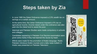 Steps taken by Zia
• In June 1980 the Zakat Ordinance imposed a 2.5% wealth tax on
savings on a certain amount.
• At the same time, the Usher Ordinance imposed a 5% tax on
agricultural income. Income raised under this ordinance was also
paid into the Zakat fund to assist the poor.
• Islamiyat and Pakistan Studies were made compulsory in schools
and colleges.
• Candidates appearing in Pakistan Civil Service examination were
given extra marks if they had learned the Quran by heart.
• Efforts were made for the promotion of Arabic language. Radio
Pakistan introduce Arabic courses and a daily news bulletin in
Arabic was presented on Pakistan Television.
 
