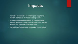 Impacts
• Pakistan became the second largest supplier of
military manpower in the developing world.
• In 1985 there were estimated 50,000Pakistanis
serving abroad such as Saudi Arabia, Libya, Oman,
Kuwait and the United Arab Emirates.
• Karachi itself became the best naval in the region.
 