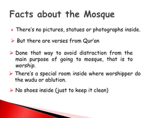  There’s no pictures, statues or photographs inside.
 But there are verses from Qur’an
 Done that way to avoid distraction from the
main purpose of going to mosque, that is to
worship.
 There’s a special room inside where worshipper do
the wudu or ablution.
 No shoes inside (just to keep it clean)
 