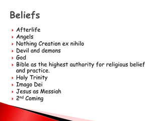  Afterlife
 Angels
 Nothing Creation ex nihilo
 Devil and demons
 God
 Bible as the highest authority for religious belief
and practice.
 Holy Trinity
 Imago Dei
 Jesus as Messiah
 2nd Coming
 