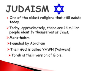  One of the oldest religions that still exists
today.
Today, approximately, there are 14 million
people identify themselves as Jews.
Monotheism
Founded by Abraham
Their God is called YHWH (Yahweh)
Torah is their version of Bible.
 
