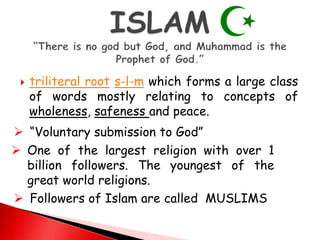 triliteral root s-l-m which forms a large class
of words mostly relating to concepts of
wholeness, safeness and peace.
 “Voluntary submission to God”
 One of the largest religion with over 1
billion followers. The youngest of the
great world religions.
 Followers of Islam are called MUSLIMS
 