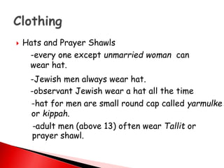  Hats and Prayer Shawls
-every one except unmarried woman can
wear hat.
-Jewish men always wear hat.
-observant Jewish wear a hat all the time
-hat for men are small round cap called yarmulke
or kippah.
-adult men (above 13) often wear Tallit or
prayer shawl.
 
