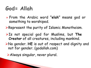  From the Arabic word “elah” means god or
something to worshiped.
Represent the purity of Islamic Monotheism.
Is not special god for Muslims, but The
Creator of all creatures, including mankind.
No gender. HE is out of respect and dignity and
not for gender. (godallah.com)
Always singular, never plural.
 