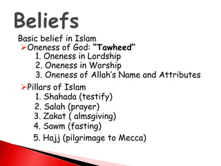 Basic belief in Islam
Oneness of God: “Tawheed”
1. Oneness in Lordship
2. Oneness in Worship
3. Oneness of Allah’s Name and Attributes
Pillars of Islam
1. Shahada (testify)
2. Salah (prayer)
3. Zakat ( almsgiving)
4. Sawm (fasting)
5. Hajj (pilgrimage to Mecca)
 