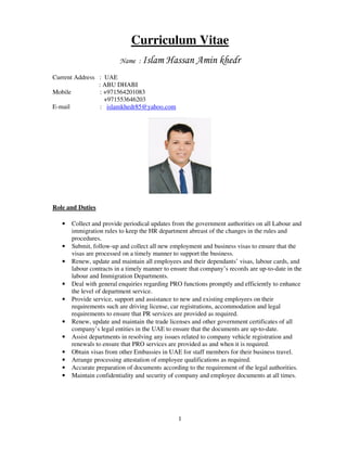 1
Curriculum Vitae
Name : Islam Hassan Amin khedr
Current Address : UAE
: ABU DHABI
Mobile : +971564201083
+971553646203
E-mail : islamkhedr85@yahoo.com
Role and Duties
• Collect and provide periodical updates from the government authorities on all Labour and
immigration rules to keep the HR department abreast of the changes in the rules and
procedures.
• Submit, follow-up and collect all new employment and business visas to ensure that the
visas are processed on a timely manner to support the business.
• Renew, update and maintain all employees and their dependants’ visas, labour cards, and
labour contracts in a timely manner to ensure that company’s records are up-to-date in the
labour and Immigration Departments.
• Deal with general enquiries regarding PRO functions promptly and efficiently to enhance
the level of department service.
• Provide service, support and assistance to new and existing employees on their
requirements such are driving license, car registrations, accommodation and legal
requirements to ensure that PR services are provided as required.
• Renew, update and maintain the trade licenses and other government certificates of all
company’s legal entities in the UAE to ensure that the documents are up-to-date.
• Assist departments in resolving any issues related to company vehicle registration and
renewals to ensure that PRO services are provided as and when it is required.
• Obtain visas from other Embassies in UAE for staff members for their business travel.
• Arrange processing attestation of employee qualifications as required.
• Accurate preparation of documents according to the requirement of the legal authorities.
• Maintain confidentiality and security of company and employee documents at all times.
 