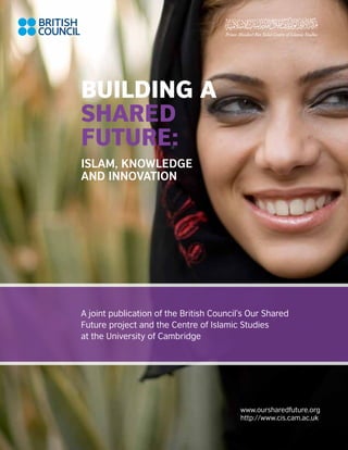 Building a
Shared
Future:
Islam, Knowledge
and Innovation




A joint publication of the British Council’s Our Shared
Future project and the Centre of Islamic Studies
at the University of Cambridge




                                          www.oursharedfuture.org
                                          http://www.cis.cam.ac.uk

                                                                     a
 