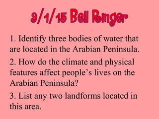1. Identify three bodies of water that
are located in the Arabian Peninsula.
2. How do the climate and physical
features affect people’s lives on the
Arabian Peninsula?
3. List any two landforms located in
this area.
 