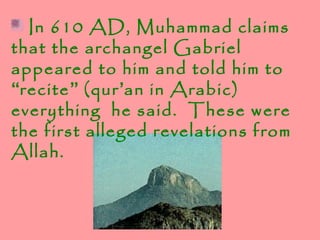 In 610 AD, Muhammad claims
that the archangel Gabriel
appeared to him and told him to
“recite” (qur’an in Arabic)
everything he said. These were
the first alleged revelations from
Allah.
 